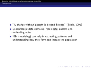 Exploring microbial patterns formation using a simple IBM
   Conclusion




                ”A change without pattern is beyond Science” (Zeide, 1991)
                Experimental data contains: meaningful pattern and
                misleading noise
                IBM (modeling) can help in extracting patterns and
                understanding how they form and impact the population
 