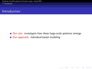 Exploring microbial patterns formation using a simple IBM
   Introduction




Introduction




                  Our aim: investigate how these large-scale patterns emerge
                  Our approach: individual-based modeling
 