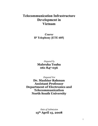 Telecommunication Infrastructure
        Development in
           Vietnam

              Course
      IP Telephony [ETE 605]




             Prepared by
         Mabruka Toaha
          061 847 056


            Prepared For
      Dr. Mashiur Rahman
       Assistant Professor
  Department of Electronics and
      Telecommunication
     North South University




          Date of Submission
       15th April 15, 2008

                                   1
 