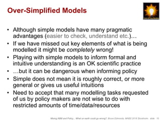 Mixing ABM and Policy... What on earth could go wrong?, Bruce Edmonds, MABS 2018 Stockholm. slide 10
Over-Simplified Models
•  Although simple models have many pragmatic
advantages (easier to check, understand etc.)…
•  If we have missed out key elements of what is being
modelled it might be completely wrong!
•  Playing with simple models to inform formal and
intuitive understanding is an OK scientific practice
•  …but it can be dangerous when informing policy
•  Simple does not mean it is roughly correct, or more
general or gives us useful intuitions
•  Need to accept that many modelling tasks requested
of us by policy makers are not wise to do with
restricted amounts of time/data/resources
 