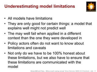 Mixing ABM and Policy... What on earth could go wrong?, Bruce Edmonds, MABS 2018 Stockholm. slide 11
Underestimating model limitations
•  All models have limitations
•  They are only good for certain things: a model that
explains well might not predict well
•  The may well fail when applied in a different
context than the one they were developed in
•  Policy actors often do not want to know about
limitations and caveats
•  Not only do we have to be 100% honest about
these limitations, but we also have to ensure that
these limitations are communicated with the
model
 