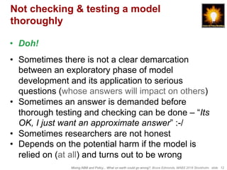 Mixing ABM and Policy... What on earth could go wrong?, Bruce Edmonds, MABS 2018 Stockholm. slide 12
Not checking & testing a model
thoroughly
•  Doh!
•  Sometimes there is not a clear demarcation
between an exploratory phase of model
development and its application to serious
questions (whose answers will impact on others)
•  Sometimes an answer is demanded before
thorough testing and checking can be done – “Its
OK, I just want an approximate answer” :-/
•  Sometimes researchers are not honest
•  Depends on the potential harm if the model is
relied on (at all) and turns out to be wrong
 