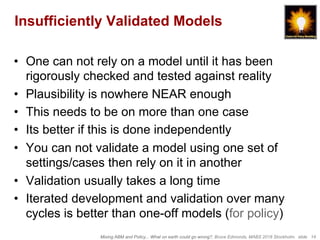 Mixing ABM and Policy... What on earth could go wrong?, Bruce Edmonds, MABS 2018 Stockholm. slide 14
Insufficiently Validated Models
•  One can not rely on a model until it has been
rigorously checked and tested against reality
•  Plausibility is nowhere NEAR enough
•  This needs to be on more than one case
•  Its better if this is done independently
•  You can not validate a model using one set of
settings/cases then rely on it in another
•  Validation usually takes a long time
•  Iterated development and validation over many
cycles is better than one-off models (for policy)
 