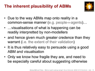 Mixing ABM and Policy... What on earth could go wrong?, Bruce Edmonds, MABS 2018 Stockholm. slide 16
The inherent plausibility of ABMs
•  Due to the way ABMs map onto reality in a
common-sense manner (e.g. people⇔agents)…
•  …visualisations of what is happening can be
readily interpretted by non-modellers
•  and hence given much greater credence than they
warrant (i.e. the extent of their validation)
•  It is thus relatively easy to persuade using a good
ABM and visualisation
•  Only we know how fragile they are, and need to
be especially careful about suggesting otherwise
 