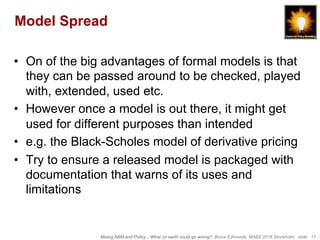 Mixing ABM and Policy... What on earth could go wrong?, Bruce Edmonds, MABS 2018 Stockholm. slide 17
Model Spread
•  On of the big advantages of formal models is that
they can be passed around to be checked, played
with, extended, used etc.
•  However once a model is out there, it might get
used for different purposes than intended
•  e.g. the Black-Scholes model of derivative pricing
•  Try to ensure a released model is packaged with
documentation that warns of its uses and
limitations
 