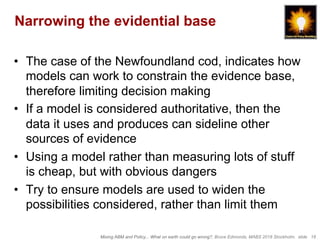 Mixing ABM and Policy... What on earth could go wrong?, Bruce Edmonds, MABS 2018 Stockholm. slide 18
Narrowing the evidential base
•  The case of the Newfoundland cod, indicates how
models can work to constrain the evidence base,
therefore limiting decision making
•  If a model is considered authoritative, then the
data it uses and produces can sideline other
sources of evidence
•  Using a model rather than measuring lots of stuff
is cheap, but with obvious dangers
•  Try to ensure models are used to widen the
possibilities considered, rather than limit them
 