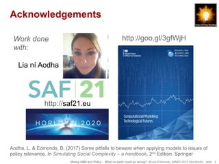 Mixing ABM and Policy... What on earth could go wrong?, Bruce Edmonds, MABS 2018 Stockholm. slide 2
Acknowledgements
Work done
with:
Lia ní Aodha
Aodha, L. & Edmonds, B. (2017) Some pitfalls to beware when applying models to issues of
policy relevance. In Simulating Social Complexity – a handbook, 2nd Edition. Springer
http://saf21.eu
http://goo.gl/3gfWjH
 