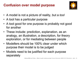 Mixing ABM and Policy... What on earth could go wrong?, Bruce Edmonds, MABS 2018 Stockholm. slide 20
Confusion over model purpose
•  A model is not a picture of reality, but a tool
•  A tool has a particular purpose
•  A tool good for one purpose is probably not good
for another
•  These include: prediction, explanation, as an
analogy, an illustration, a description, for theory
exploration, or for mediating between people
•  Modellers should be 100% clear under which
purpose their model is to be judged
•  Models need to be justified for each purpose
separately
 