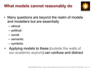 Mixing ABM and Policy... What on earth could go wrong?, Bruce Edmonds, MABS 2018 Stockholm. slide 22
What models cannot reasonably do
•  Many questions are beyond the realm of models
and modellers but are essentially
–  ethical
–  political
–  social
–  semantic
–  symbolic
•  Applying models to these (outside the walls of
our academic asylum) can confuse and distract
 