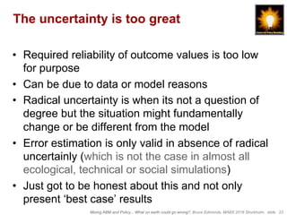 Mixing ABM and Policy... What on earth could go wrong?, Bruce Edmonds, MABS 2018 Stockholm. slide 23
The uncertainty is too great
•  Required reliability of outcome values is too low
for purpose
•  Can be due to data or model reasons
•  Radical uncertainty is when its not a question of
degree but the situation might fundamentally
change or be different from the model
•  Error estimation is only valid in absence of radical
uncertainly (which is not the case in almost all
ecological, technical or social simulations)
•  Just got to be honest about this and not only
present ‘best case’ results
 