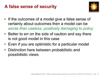 Mixing ABM and Policy... What on earth could go wrong?, Bruce Edmonds, MABS 2018 Stockholm. slide 24
A false sense of security
•  If the outcomes of a model give a false sense of
certainly about outcomes then a model can be
worse than useless; positively damaging to policy
•  Better to err on the side of caution and say there
is not good model in this case
•  Even if you are optimistic for a particular model
•  Distinction here between probabilistic and
possibilistic views
 