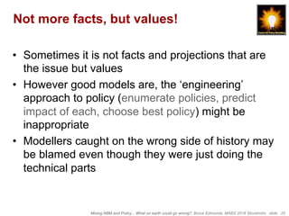 Mixing ABM and Policy... What on earth could go wrong?, Bruce Edmonds, MABS 2018 Stockholm. slide 25
Not more facts, but values!
•  Sometimes it is not facts and projections that are
the issue but values
•  However good models are, the ‘engineering’
approach to policy (enumerate policies, predict
impact of each, choose best policy) might be
inappropriate
•  Modellers caught on the wrong side of history may
be blamed even though they were just doing the
technical parts
 
