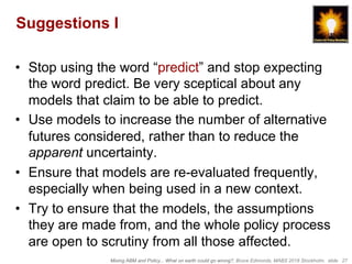 Mixing ABM and Policy... What on earth could go wrong?, Bruce Edmonds, MABS 2018 Stockholm. slide 27
Suggestions I
•  Stop using the word “predict” and stop expecting
the word predict. Be very sceptical about any
models that claim to be able to predict.
•  Use models to increase the number of alternative
futures considered, rather than to reduce the
apparent uncertainty.
•  Ensure that models are re-evaluated frequently,
especially when being used in a new context.
•  Try to ensure that the models, the assumptions
they are made from, and the whole policy process
are open to scrutiny from all those affected.
 