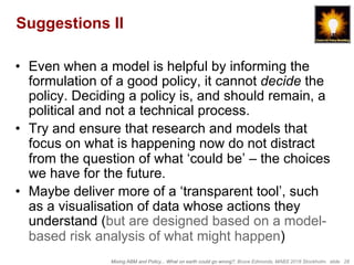 Mixing ABM and Policy... What on earth could go wrong?, Bruce Edmonds, MABS 2018 Stockholm. slide 28
Suggestions II
•  Even when a model is helpful by informing the
formulation of a good policy, it cannot decide the
policy. Deciding a policy is, and should remain, a
political and not a technical process.
•  Try and ensure that research and models that
focus on what is happening now do not distract
from the question of what ‘could be’ – the choices
we have for the future.
•  Maybe deliver more of a ‘transparent tool’, such
as a visualisation of data whose actions they
understand (but are designed based on a model-
based risk analysis of what might happen)
 