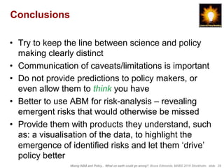 Mixing ABM and Policy... What on earth could go wrong?, Bruce Edmonds, MABS 2018 Stockholm. slide 29
Conclusions
•  Try to keep the line between science and policy
making clearly distinct
•  Communication of caveats/limitations is important
•  Do not provide predictions to policy makers, or
even allow them to think you have
•  Better to use ABM for risk-analysis – revealing
emergent risks that would otherwise be missed
•  Provide them with products they understand, such
as: a visualisation of the data, to highlight the
emergence of identified risks and let them ‘drive’
policy better
 