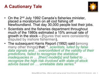 Mixing ABM and Policy... What on earth could go wrong?, Bruce Edmonds, MABS 2018 Stockholm. slide 3
A Cautionary Tale
•  On the 2nd July 1992 Canada’s fisheries minister,
placed a moratorium on all cod fishing off
Newfoundland. That day 30,000 people lost their jobs.
•  Scientists and the fisheries department throughout
much of the 1980s estimated a 15% annual rate of
growth in the stock – (figures that were consistently
disputed by inshore fishermen).
•  The subsequent Harris Report (1992) said (among
many other things) that: “..scientists, lulled by false
data signals and… overconfident of the validity of their
predictions, failed to recognize the statistical
inadequacies in … [their] model[s] and failed to …
recognize the high risk involved with state-of-stock
advice based on … unreliable data series.”
 