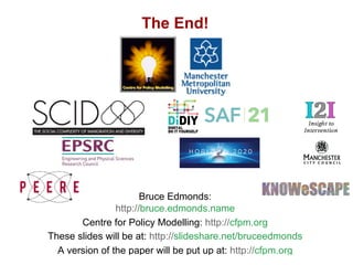 Mixing ABM and Policy... What on earth could go wrong?, Bruce Edmonds, MABS 2018 Stockholm. slide 30
The End!
Bruce Edmonds:
http://bruce.edmonds.name
Centre for Policy Modelling: http://cfpm.org
These slides will be at: http://slideshare.net/bruceedmonds
A version of the paper will be put up at: http://cfpm.org
 