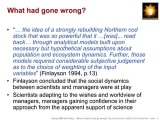 Mixing ABM and Policy... What on earth could go wrong?, Bruce Edmonds, MABS 2018 Stockholm. slide 4
What had gone wrong?
•  “… the idea of a strongly rebuilding Northern cod
stock that was so powerful that it …[was]... read
back… through analytical models built upon
necessary but hypothetical assumptions about
population and ecosystem dynamics. Further, those
models required considerable subjective judgement
as to the choice of weighting of the input
variables” (Finlayson 1994, p.13)
•  Finlayson concluded that the social dynamics
between scientists and managers were at play
•  Scientists adapting to the wishes and worldview of
managers, managers gaining confidence in their
approach from the apparent support of science
 
