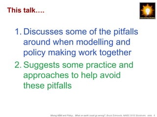 Mixing ABM and Policy... What on earth could go wrong?, Bruce Edmonds, MABS 2018 Stockholm. slide 6
This talk….
1. Discusses some of the pitfalls
around when modelling and
policy making work together
2. Suggests some practice and
approaches to help avoid
these pitfalls
 