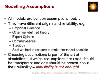Mixing ABM and Policy... What on earth could go wrong?, Bruce Edmonds, MABS 2018 Stockholm. slide 8
Modelling Assumptions
•  All models are built on assumptions, but…
•  They have different origins and reliability, e.g.:
–  Empirical evidence
–  Other well-defined theory
–  Expert Opinion
–  Common-sense
–  Tradition
–  Stuff we had to assume to make the model possible
•  Choosing assumptions is part of the art of
simulation but which assumptions are used should
be transparent and one should be honest about
their reliability – plausibility is not enough!
 