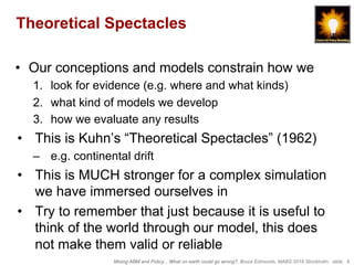 Mixing ABM and Policy... What on earth could go wrong?, Bruce Edmonds, MABS 2018 Stockholm. slide 9
Theoretical Spectacles
•  Our conceptions and models constrain how we
1.  look for evidence (e.g. where and what kinds)
2.  what kind of models we develop
3.  how we evaluate any results
•  This is Kuhn’s “Theoretical Spectacles” (1962)
–  e.g. continental drift
•  This is MUCH stronger for a complex simulation
we have immersed ourselves in
•  Try to remember that just because it is useful to
think of the world through our model, this does
not make them valid or reliable
 