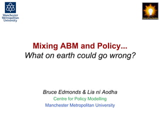 Mixing ABM and Policy... What on earth could go wrong?, Bruce Edmonds, MABS 2018 Stockholm. slide 1
Mixing ABM and Policy...
What on earth could go wrong?
Bruce Edmonds & Lia ní Aodha
Centre for Policy Modelling
Manchester Metropolitan University
 