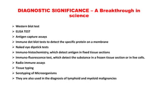DIAGNOSTIC SIGNIFICANCE – A Breakthrough in
science
 Western blot test
 ELISA TEST
 Antigen capture assays
 Immune dot blot tests to detect the specific protein on a membrane
 Naked eye dipstick tests
 Immuno-histochemistry, which detect antigen in fixed tissue sections
 Immuno-fluorescence test, which detect the substance in a frozen tissue section or in live cells.
 Radio immune assays
 Tissue typing
 Serotyping of Microorganisms
 They are also used in the diagnosis of lymphoid and myeloid malignancies
 