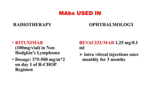 MAbs USED IN
OPHTHALMOLOGY
BEVACIZUMAB 1.25 mg/0.1
ml
 intra vitreal injections once
monthly for 3 months
RADIOTHERAPY
• RITUXIMAB
(100mg/vial) in Non
Hodgkin’s Lymphoma
• Dosage: 375-500 mg/m*2
on day 1 of R-CHOP
Regimen
 