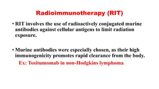 Radioimmunotherapy (RIT)
• RIT involves the use of radioactively conjugated murine
antibodies against cellular antigens to limit radiation
exposure.
• Murine antibodies were especially chosen, as their high
immunogenicity promotes rapid clearance from the body.
Ex: Tositumomab in non-Hodgkins lymphoma.
 