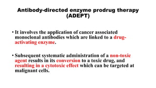 Antibody-directed enzyme prodrug therapy
(ADEPT)
• It involves the application of cancer associated
monoclonal antibodies which are linked to a drug-
activating enzyme.
• Subsequent systematic administration of a non-toxic
agent results in its conversion to a toxic drug, and
resulting in a cytotoxic effect which can be targeted at
malignant cells.
 