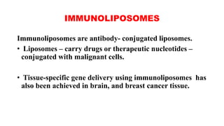 IMMUNOLIPOSOMES
Immunoliposomes are antibody- conjugated liposomes.
• Liposomes – carry drugs or therapeutic nucleotides –
conjugated with malignant cells.
• Tissue-specific gene delivery using immunoliposomes has
also been achieved in brain, and breast cancer tissue.
 