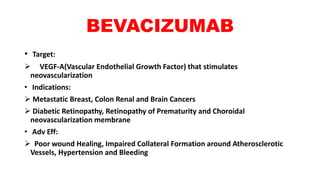BEVACIZUMAB
• Target:
 VEGF-A(Vascular Endothelial Growth Factor) that stimulates
neovascularization
• Indications:
 Metastatic Breast, Colon Renal and Brain Cancers
 Diabetic Retinopathy, Retinopathy of Prematurity and Choroidal
neovascularization membrane
• Adv Eff:
 Poor wound Healing, Impaired Collateral Formation around Atherosclerotic
Vessels, Hypertension and Bleeding
 