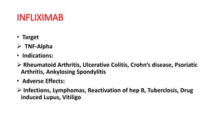 INFLIXIMAB
• Target
 TNF-Alpha
• Indications:
 Rheumatoid Arthritis, Ulcerative Colitis, Crohn’s disease, Psoriatic
Arthritis, Ankylosing Spondylitis
• Adverse Effects:
 Infections, Lymphomas, Reactivation of hep B, Tuberclosis, Drug
induced Lupus, Vitiligo
 