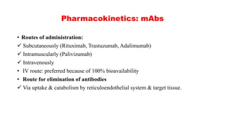 Pharmacokinetics: mAbs
• Routes of administration:
 Subcutaneously (Rituximab, Trastuzumab, Adalimumab)
 Intramuscularly (Palivizumab)
 Intravenously
• IV route: preferred because of 100% bioavailability
• Route for elimination of antibodies
 Via uptake & catabolism by reticuloendothelial system & target tissue.
 