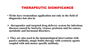 THERAPEUTIC SIGNIFICANCE
• MAbs have tremendous application not only in the field of
diagnostics but also in
 therapeutics and targeted drug delivery system for infectious
diseases caused by bacteria, viruses, protozoa and for cancer,
metabolic and hormonal disorders.
 They are also used in the immunological intervention with
passive antibody, magic bullet therapy with cytotoxic agents
coupled with anti mouse specific antibody.
 