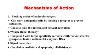 Mechanisms of Action
1. Blocking action of molecular targets
 Can work antagonistically by binding a receptor to prevent
activation.
 Can also bind the antigen and prevent activation
2. “Magic Bullet therapy”
 Compound with target specificity is couples with various effector
groups i.e. Toxins, radionuclei, enzymes, DNA
3. Signal molecules
 Coupled to mediators of apoptosis, cell division, etc.
 