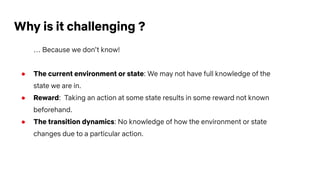Why is it challenging ?
… Because we don’t know!
● The current environment or state: We may not have full knowledge of the
state we are in.
● Reward: Taking an action at some state results in some reward not known
beforehand.
● The transition dynamics: No knowledge of how the environment or state
changes due to a particular action.
 