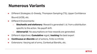 Numerous Variants
● Different Strategies: ε-Greedy, Thompson Sampling (TS), Upper Confidence
Bound (UCB), etc.
● Different Environments:
○ Stochastic and stationary: Reward is generated i.i.d. from a distribution
specific to the action. No payoff drift.
○ Adversarial: No assumptions on how rewards are generated.
● Different objectives: Cumulative regret, tracking the best expert
● Continuous or discrete set of actions, finite vs infinite
● Extensions: Varying set of arms, Contextual Bandits, etc.
 