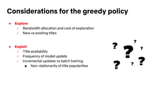 Considerations for the greedy policy
● Explore
○ Bandwidth allocation and cost of exploration
○ New vs existing titles
● Exploit
○ Title availability
○ Frequency of model update
○ Incremental updates vs batch training
■ Non-stationarity of title popularities
?
?
?
? ??
?
 