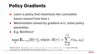 Policy Gradients
● Learn a policy that maximizes the cumulative
future reward from time t.
● Maximization solved by gradient w.r.t. some policy
parameter.
● E.g. Reinforce*
*Minmin Chen, Alex Beutel, Paul Covington, Sagar Jain, Francois Belletti, Ed H. Chi: Top-K Oﬀ-Policy
Correction for a REINFORCE Recommender System. WSDM 2019: 456-464
 
