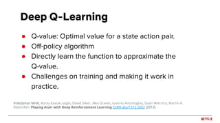 Deep Q-Learning
● Q-value: Optimal value for a state action pair.
● Oﬀ-policy algorithm
● Directly learn the function to approximate the
Q-value.
● Challenges on training and making it work in
practice.
Volodymyr Mnih, Koray Kavukcuoglu, David Silver, Alex Graves, Ioannis Antonoglou, Daan Wierstra, Martin A.
Riedmiller: Playing Atari with Deep Reinforcement Learning CoRR abs/1312.5602 (2013)
 