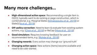 Many more challenges...
● High-dimensional action space: Recommending a single item is
O(|C|); typically want to do ranking or page construction, which is
combinatorial, e.g. Marginal Slates [Dimakopoulou et al., 2019] or
SlateQ [le et al., 2019]
● Off-policy correction: Need to learn & evaluate from existing system
actions, e.g. [Chen et al., 2019] or ReCap [More et al., 2019]
● Good simulators: Requires knowing feedback for user on
recommended items, e.g. [Rohde et al., 2018]
● Changing rewards: Every action may change our ‘ground truth’
● Changing action space: New actions (items) become available and
need to be cold-started.
 