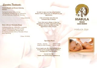 Signature Treatments:
Mabula Health and Beauty Relaxing
Journey
Starting the journey with a relaxing                   In order to enjoy your time at the Health &
Aromatherapy Full Body massage followed by           Beauty Centre, please arrive 15 min prior to your
a 90 min Facial and a Paraffin dip Manicure.                          Appointment.

                                   4 Hours R850.00          A late arrival may mean that your
                                                                treatment time is reduced.

                                                         Guest who want to change or cancel an
                                                       appointment are kindly requested to provide
Detox with our Theranaka Range                            24 hours notice or the full cost of the
                                                              appointment will be charged.
Exfoliation of the skin, followed by a wonderful
relaxing Full Body Massage with our Body
Nuggets or Aromatherapy Massage Butter.                                                                  Mabula Spa
We end this treatment with our Theranaka African
Body Mud Wrap.

                                 3 Hours R 830.00


                                                                     Operating Hours:

                                                        Monday – Saturday           09H00-17H00
                                                        Sunday & Public holidays    09H00-15H00

                                                       If you require any after hour bookings please
                                                         Contact us for an appointment, or make a
                                                              booking at the Lodge Reception.

                                                                    Tel: 014 734 7000
                                                         Email: reservations@lodge.mabula.co.za
 