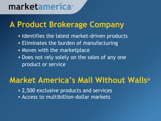 A Product Brokerage Company market america Identifies the latest market-driven products Eliminates the burden of manufacturing Moves with the marketplace Does not rely solely on the sales of any one  product or service 2,500 exclusive products and services Access to multibillion-dollar markets Market America ’s Mall Without Walls ® ® 