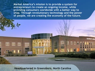 Headquartered in Greensboro, North Carolina Market America ’ s mission is to provide a system for entrepreneurs to create an ongoing income, while providing consumers worldwide with a better way to shop. Through revolutionary technology and the power of people, we are creating the economy of the future. 