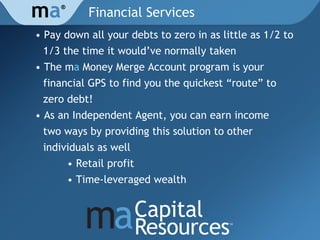 Financial Services •  Pay down all your debts to zero in as little as 1/2 to  1/3 the time it would ’ve normally taken • The m a  Money Merge Account program is your  financial GPS to find you the quickest “route” to  zero debt! • As an Independent Agent, you can earn income  two ways by providing this solution to other  individuals as well • Retail profit • Time-leveraged wealth m a ® 