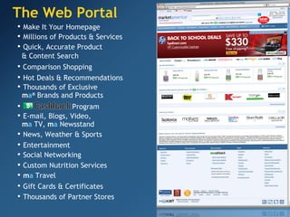 The Web Portal •   Make It Your Homepage •   Quick, Accurate Product & Content Search •   News, Weather & Sports •   Entertainment •   Social Networking •  Comparison Shopping •   Hot Deals & Recommendations •   Thousands of Exclusive   m a ®  Brands and Products •  Program •   E-mail, Blogs, Video,   m a  TV,  m a  Newsstand •   Thousands of Partner Stores •   Millions of Products & Services •   Custom Nutrition Services •   m a  Travel •   Gift Cards & Certificates 