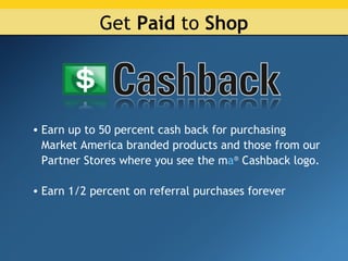 Get  Paid  to  Shop Earn up to 50 percent cash back for purchasing Market America branded products and those from our Partner Stores where you see the m a ®  Cashback logo. Earn 1/2 percent on referral purchases forever 