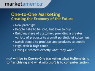 One-to-One Marketing market america New paradigm People hate to be sold, but love to buy Building share of customer: providing a greater variety of products to a small portfolio of customers Match people to products and products to people High-tech & high-touch Giving customers exactly what they want Creating the Economy of the Future m a ®  will be to One-to-One Marketing what McDonalds is to franchising and what Microsoft is to computerization. ® 