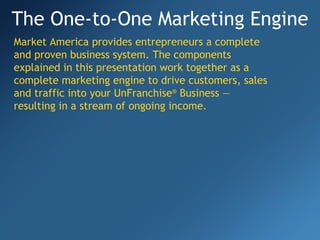 The One-to-One Marketing Engine Market America provides entrepreneurs a complete and proven business system. The components explained in this presentation work together as a complete marketing engine to drive customers, sales and traffic into your UnFranchise ®   Business — resulting in a stream of ongoing income. 